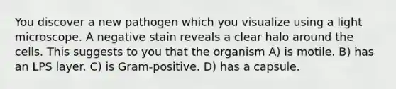 You discover a new pathogen which you visualize using a light microscope. A negative stain reveals a clear halo around the cells. This suggests to you that the organism A) is motile. B) has an LPS layer. C) is Gram-positive. D) has a capsule.