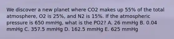 We discover a new planet where CO2 makes up 55% of the total atmosphere, O2 is 25%, and N2 is 15%. If the atmospheric pressure is 650 mmHg, what is the PO2? A. 26 mmHg B. 0.04 mmHg C. 357.5 mmHg D. 162.5 mmHg E. 625 mmHg