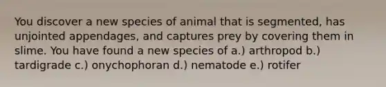 You discover a new species of animal that is segmented, has unjointed appendages, and captures prey by covering them in slime. You have found a new species of a.) arthropod b.) tardigrade c.) onychophoran d.) nematode e.) rotifer