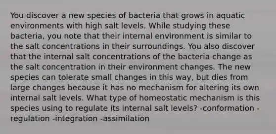 You discover a new species of bacteria that grows in aquatic environments with high salt levels. While studying these bacteria, you note that their internal environment is similar to the salt concentrations in their surroundings. You also discover that the internal salt concentrations of the bacteria change as the salt concentration in their environment changes. The new species can tolerate small changes in this way, but dies from large changes because it has no mechanism for altering its own internal salt levels. What type of homeostatic mechanism is this species using to regulate its internal salt levels? -conformation -regulation -integration -assimilation