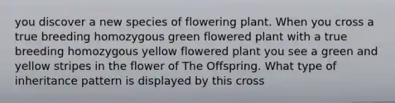 you discover a new species of flowering plant. When you cross a true breeding homozygous green flowered plant with a true breeding homozygous yellow flowered plant you see a green and yellow stripes in the flower of The Offspring. What type of inheritance pattern is displayed by this cross