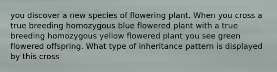 you discover a new species of flowering plant. When you cross a true breeding homozygous blue flowered plant with a true breeding homozygous yellow flowered plant you see green flowered offspring. What type of inheritance pattern is displayed by this cross