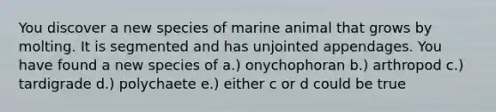 You discover a new species of marine animal that grows by molting. It is segmented and has unjointed appendages. You have found a new species of a.) onychophoran b.) arthropod c.) tardigrade d.) polychaete e.) either c or d could be true