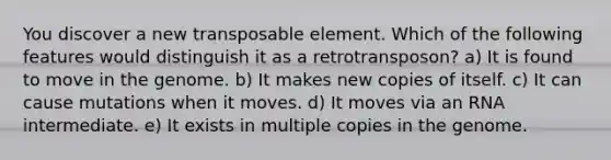 You discover a new transposable element. Which of the following features would distinguish it as a retrotransposon? a) It is found to move in the genome. b) It makes new copies of itself. c) It can cause mutations when it moves. d) It moves via an RNA intermediate. e) It exists in multiple copies in the genome.