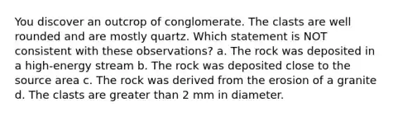 You discover an outcrop of conglomerate. The clasts are well rounded and are mostly quartz. Which statement is NOT consistent with these observations? a. The rock was deposited in a high-energy stream b. The rock was deposited close to the source area c. The rock was derived from the erosion of a granite d. The clasts are greater than 2 mm in diameter.