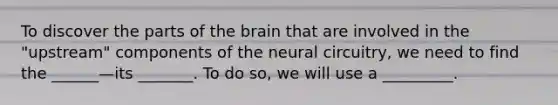 To discover the parts of the brain that are involved in the "upstream" components of the neural circuitry, we need to find the ______—its _______. To do so, we will use a _________.