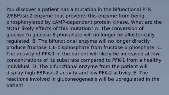 You discover a patient has a mutation in the bifunctional PFK-2/FBPase-2 enzyme that prevents this enzyme from being phosphorylated by cAMP-dependent protein kinase. What are the MOST likely effects of this mutation? A. The conversion of glucose to glucose-6-phosphate will no longer be allosterically regulated. B. The bifunctional enzyme will no longer directly produce fructose 1,6-bisphosphate from fructose 6-phosphate. C. The activity of PFK-1 in the patient will likely be increased at low concentrations of its substrate compared to PFK-1 from a healthy individual. D. The bifunctional enzyme from the patient will display high FBPase-2 activity and low PFK-2 activity. E. The reactions involved in gluconeogenesis will be upregulated in the patient.