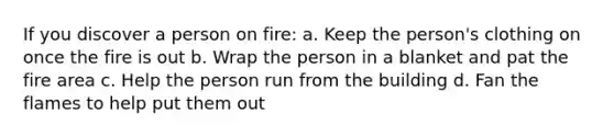 If you discover a person on fire: a. Keep the person's clothing on once the fire is out b. Wrap the person in a blanket and pat the fire area c. Help the person run from the building d. Fan the flames to help put them out