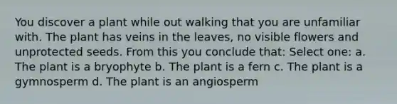 You discover a plant while out walking that you are unfamiliar with. The plant has veins in the leaves, no visible flowers and unprotected seeds. From this you conclude that: Select one: a. The plant is a bryophyte b. The plant is a fern c. The plant is a gymnosperm d. The plant is an angiosperm