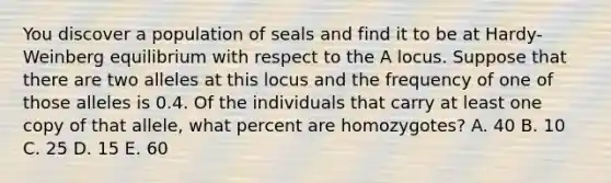 You discover a population of seals and find it to be at Hardy-Weinberg equilibrium with respect to the A locus. Suppose that there are two alleles at this locus and the frequency of one of those alleles is 0.4. Of the individuals that carry at least one copy of that allele, what percent are homozygotes? A. 40 B. 10 C. 25 D. 15 E. 60