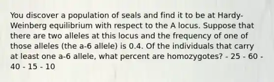 You discover a population of seals and find it to be at Hardy-Weinberg equilibrium with respect to the A locus. Suppose that there are two alleles at this locus and the frequency of one of those alleles (the a-6 allele) is 0.4. Of the individuals that carry at least one a-6 allele, what percent are homozygotes? - 25 - 60 - 40 - 15 - 10