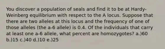 You discover a population of seals and find it to be at Hardy-Weinberg equilibrium with respect to the A locus. Suppose that there are two alleles at this locus and the frequency of one of those alleles (the a-6 allele) is 0.4. Of the individuals that carry at least one a-6 allele, what percent are homozygotes? a.)60 b.)15 c.)40 d.)10 e.)25