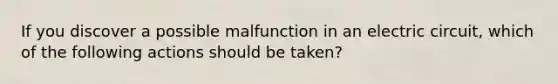 If you discover a possible malfunction in an electric circuit, which of the following actions should be taken?