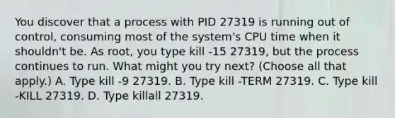 You discover that a process with PID 27319 is running out of control, consuming most of the system's CPU time when it shouldn't be. As root, you type kill -15 27319, but the process continues to run. What might you try next? (Choose all that apply.) A. Type kill -9 27319. B. Type kill -TERM 27319. C. Type kill -KILL 27319. D. Type killall 27319.