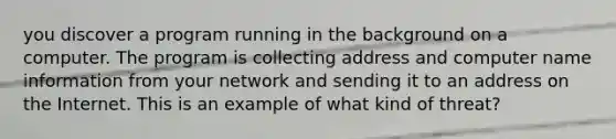 you discover a program running in the background on a computer. The program is collecting address and computer name information from your network and sending it to an address on the Internet. This is an example of what kind of threat?