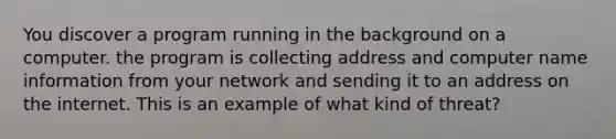 You discover a program running in the background on a computer. the program is collecting address and computer name information from your network and sending it to an address on the internet. This is an example of what kind of threat?