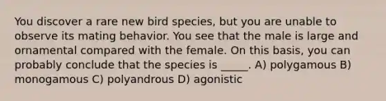 You discover a rare new bird species, but you are unable to observe its mating behavior. You see that the male is large and ornamental compared with the female. On this basis, you can probably conclude that the species is _____. A) polygamous B) monogamous C) polyandrous D) agonistic