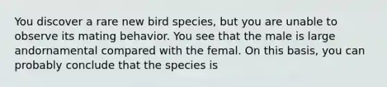 You discover a rare new bird species, but you are unable to observe its mating behavior. You see that the male is large andornamental compared with the femal. On this basis, you can probably conclude that the species is