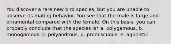 You discover a rare new bird species, but you are unable to observe its mating behavior. You see that the male is large and ornamental compared with the female. On this basis, you can probably conclude that the species is* a. polygamous. b. monogamous. c. polyandrous. d. promiscuous. e. agonistic.