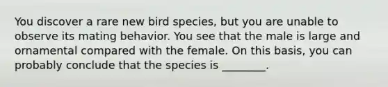 You discover a rare new bird species, but you are unable to observe its mating behavior. You see that the male is large and ornamental compared with the female. On this basis, you can probably conclude that the species is ________.