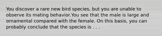 You discover a rare new bird species, but you are unable to observe its mating behavior.You see that the male is large and ornamental compared with the female. On this basis, you can probably conclude that the species is . . .