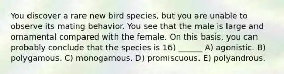 You discover a rare new bird species, but you are unable to observe its mating behavior. You see that the male is large and ornamental compared with the female. On this basis, you can probably conclude that the species is 16) ______ A) agonistic. B) polygamous. C) monogamous. D) promiscuous. E) polyandrous.