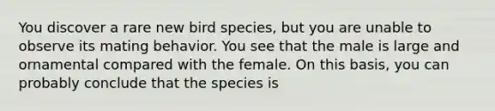 You discover a rare new bird species, but you are unable to observe its mating behavior. You see that the male is large and ornamental compared with the female. On this basis, you can probably conclude that the species is