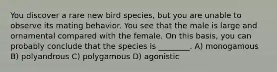 You discover a rare new bird species, but you are unable to observe its mating behavior. You see that the male is large and ornamental compared with the female. On this basis, you can probably conclude that the species is ________. A) monogamous B) polyandrous C) polygamous D) agonistic