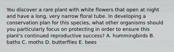 You discover a rare plant with white flowers that open at night and have a long, very narrow floral tube. In developing a conservation plan for this species, what other organisms should you particularly focus on protecting in order to ensure this plant's continued reproductive success? A. hummingbirds B. baths C. moths D. butterflies E. bees