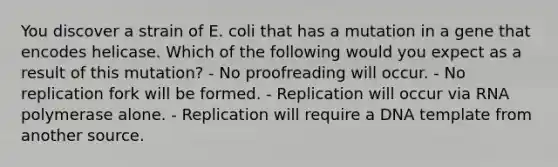 You discover a strain of E. coli that has a mutation in a gene that encodes helicase. Which of the following would you expect as a result of this mutation? - No proofreading will occur. - No replication fork will be formed. - Replication will occur via RNA polymerase alone. - Replication will require a DNA template from another source.