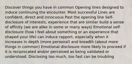 Discover things you have in common Opening lines designed to induce continuing the encounter. Most successful Lines are confident, direct and innocuous Past the opening line Self-disclosure of interests, experience that are similar build a sense of affinity (we are alike in some or many ways) Emotional self-disclosure (how I feel about something or an experience that shaped your life) can induce rapport, especially when it increases in depth (more personal) and breadth (about more things in common) Emotional disclosure more likely to proceed if it is reciprocated and/or perceived as being validated or understood. Disclosing too much, too fast can be troubling