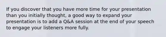 If you discover that you have more time for your presentation than you initially thought, a good way to expand your presentation is to add a Q&A session at the end of your speech to engage your listeners more fully.