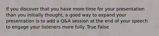 If you discover that you have more time for your presentation than you initially thought, a good way to expand your presentation is to add a Q&A session at the end of your speech to engage your listeners more fully. True False