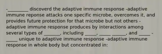 -_________ discoverd the adaptive immune response -adaptive immune reponse attacks one specific microbe, overcomes it, and provides future protection for that microbe but not others -adaptive immune response produces by interactions among several types of _______, including _____, _____ ______, and _____ -_____ unique to adaptive immune response -adaptive immune response in whole body but concentrated in: