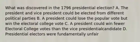 What was discovered in the 1796 presidential election? A. The president and vice president could be elected from different political parties B. A president could lose the popular vote but win the electoral college vote C. A president could win fewer Electoral College votes than the vice presidentialcandidate D. Presidential electors were fundamentally unfair