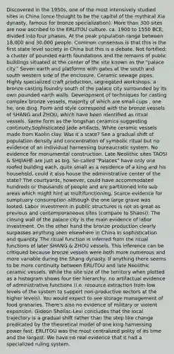 Discovered in the 1950s, one of the most intensively studied sites in China (once thought to be the capital of the mythical Xia dynasty, famous for bronze specialization). <a href='https://www.questionai.com/knowledge/keWHlEPx42-more-than' class='anchor-knowledge'>more than</a> 300 sites are now ascribed to the ERLITOU culture. ca. 1900 to 1550 BCE, divided into four phases. At the peak population range between 18,000 and 30,000 people. Common consensus is that this is the first state level society in China but this is a debate. Not fortified; a cluster of pounded earth foundations and the remains of public buildings situated at the center of the site known as the "palace city." Seven earth and platforms with gates at the south and south western side of the enclosure. Ceramic sewage pipes. Highly specialized craft production, segregated workshops: a bronze casting foundry south of the palace city surrounded by its own pounded earth walls. Development of techniques for casting complex bronze vessels, majority of which are small cups , one he, one ding. Form and style correspond with the bronze vessels of SHANG and ZHOU, which have been identified as ritual vessels. Same form as the longshan ceramics suggesting continuity.Sophisticated Jade artifacts, White ceramic vessels made from Kaolin clay. Was it a state? See a gradual shift of population density and concentration of symbolic ritual but no evidence of an individual harnessing bureaucratic system. No evidence for monumental construction. Late Neolithic sites TAOSI & SHIJIAHE are just as big. So-called "Palaces" have only one roofed building each, quite small as a residence of a king and his household, could it also house the administrative center of the state? The courtyards, however, could have accommodated hundreds or thousands of people and are partitioned into sub areas which might hint at multifunctioning. Scarce evidence for sumptuary consumption although the one large grave was looted. Labor investment in public structures is not as great as previous and contemporaneous sites (compare to Shaosi). The closing wall of the palace city is the main evidence of labor investment. On the other hand the bronze production clearly surpasses anything seen elsewhere in China in sophistication and quantity. The ritual function is inferred from the ritual functions of later SHANG & ZHOU vessels. This inference can be critiqued because bronze vessels were both more numerous and more variable during the Shang dynasty. If anything there seems to be more continuity between ERLITOU and late Neolithic ceramic vessels. While the site size of the territory when plotted as a histogram shows four tier hierarchy, no artifactual evidence of administrative functions (i.e. resource extraction from low levels of the system to support non-productive sectors at the higher levels). You would expect to see storage management of food granaries. There's also no evidence of military or violent expansion. Gideon Shellac-Levi concludes that the local trajectory is a gradual shift rather than the step like change predicated by the theoretical model of one king harnessing power fast. ERLITOU was the most centralized polity of its time and the largest. We have no real evidence that it had a specialized ruling system.