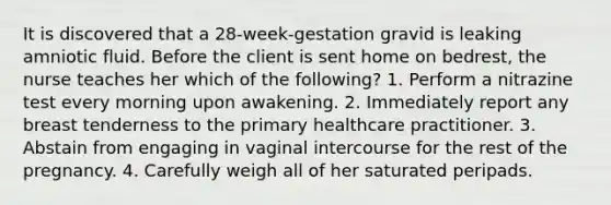 It is discovered that a 28-week-gestation gravid is leaking amniotic fluid. Before the client is sent home on bedrest, the nurse teaches her which of the following? 1. Perform a nitrazine test every morning upon awakening. 2. Immediately report any breast tenderness to the primary healthcare practitioner. 3. Abstain from engaging in vaginal intercourse for the rest of the pregnancy. 4. Carefully weigh all of her saturated peripads.