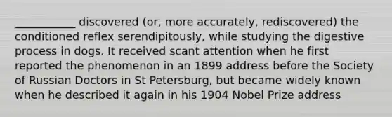 ___________ discovered (or, more accurately, rediscovered) the conditioned reflex serendipitously, while studying the digestive process in dogs. It received scant attention when he first reported the phenomenon in an 1899 address before the Society of Russian Doctors in St Petersburg, but became widely known when he described it again in his 1904 Nobel Prize address