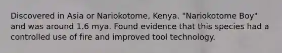 Discovered in Asia or Nariokotome, Kenya. "Nariokotome Boy" and was around 1.6 mya. Found evidence that this species had a controlled use of fire and improved tool technology.