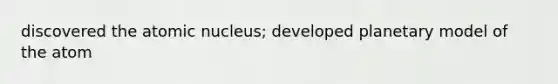 discovered the atomic nucleus; developed planetary model of the atom