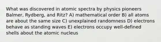 What was discovered in atomic spectra by physics pioneers Balmer, Rydberg, and Ritz? A) mathematical order B) all atoms are about the same size C) unexplained randomness D) electrons behave as standing waves E) electrons occupy well-defined shells about the atomic nucleus