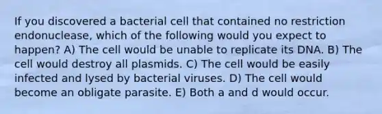 If you discovered a bacterial cell that contained no restriction endonuclease, which of the following would you expect to happen? A) The cell would be unable to replicate its DNA. B) The cell would destroy all plasmids. C) The cell would be easily infected and lysed by bacterial viruses. D) The cell would become an obligate parasite. E) Both a and d would occur.