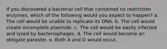 If you discovered a bacterial cell that contained no restriction enzymes, which of the following would you expect to happen? a. The cell would be unable to replicate its DNA. b. The cell would create incomplete plasmids. c. The cell would be easily infected and lysed by bacteriophages. d. The cell would become an obligate parasite. e. Both A and D would occur.