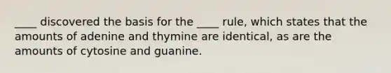 ____ discovered the basis for the ____ rule, which states that the amounts of adenine and thymine are identical, as are the amounts of cytosine and guanine.​