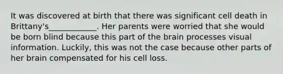 It was discovered at birth that there was significant cell death in Brittany's____________. Her parents were worried that she would be born blind because this part of the brain processes visual information. Luckily, this was not the case because other parts of her brain compensated for his cell loss.