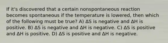 If it's discovered that a certain nonspontaneous reaction becomes spontaneous if the temperature is lowered, then which of the following must be true? A) ∆S is negative and ∆H is positive. B) ∆S is negative and ∆H is negative. C) ∆S is positive and ∆H is positive. D) ∆S is positive and ∆H is negative.