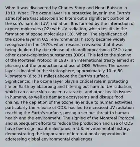 Who: It was discovered by Charles Fabry and Henri Buisson in 1913. What: The ozone layer is a protective layer in the Earth's atmosphere that absorbs and filters out a significant portion of the sun's harmful (UV) radiation. It is formed by the interaction of oxygen molecules (O2) with UV radiation, which results in the formation of ozone molecules (O3). When: The significance of the ozone layer in U.S. environmental history became widely recognized in the 1970s when research revealed that it was being depleted by the release of chlorofluorocarbons (CFCs) and other ozone-depleting substances (ODS). This led to the signing of the Montreal Protocol in 1987, an international treaty aimed at phasing out the production and use of ODS. Where: The ozone layer is located in the stratosphere, approximately 10 to 50 kilometers (6 to 31 miles) above the Earth's surface. Significance: The ozone layer plays a critical role in protecting life on Earth by absorbing and filtering out harmful UV radiation, which can cause skin cancer, cataracts, and other health issues in humans, as well as damage ecosystems and disrupt food chains. The depletion of the ozone layer due to human activities, particularly the release of ODS, has led to increased UV radiation reaching the Earth's surface, posing a serious threat to human health and the environment. The signing of the Montreal Protocol and subsequent efforts to reduce the production and use of ODS have been significant milestones in U.S. environmental history, demonstrating the importance of international cooperation in addressing global environmental challenges.