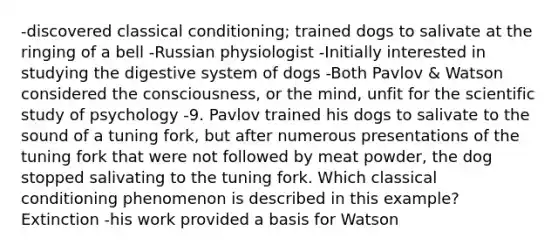 -discovered classical conditioning; trained dogs to salivate at the ringing of a bell -Russian physiologist -Initially interested in studying the digestive system of dogs -Both Pavlov & Watson considered the consciousness, or the mind, unfit for the scientific study of psychology -9. Pavlov trained his dogs to salivate to the sound of a tuning fork, but after numerous presentations of the tuning fork that were not followed by meat powder, the dog stopped salivating to the tuning fork. Which classical conditioning phenomenon is described in this example? Extinction -his work provided a basis for Watson