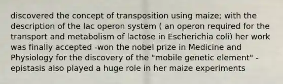 discovered the concept of transposition using maize; with the description of the lac operon system ( an operon required for the transport and metabolism of lactose in Escherichia coli) her work was finally accepted -won the nobel prize in Medicine and Physiology for the discovery of the "mobile genetic element" -epistasis also played a huge role in her maize experiments