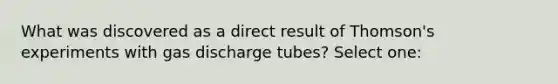 What was discovered as a direct result of Thomson's experiments with gas discharge tubes? Select one: